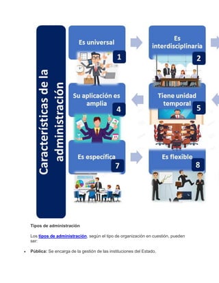 Tipos de administración
Los tipos de administración, según el tipo de organización en cuestión, pueden
ser:
 Pública: Se encarga de la gestión de las instituciones del Estado.
 