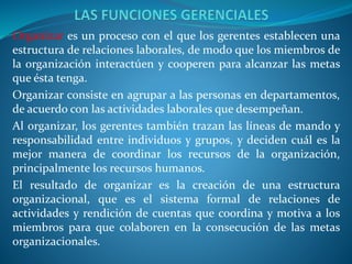Organizar es un proceso con el que los gerentes establecen una
estructura de relaciones laborales, de modo que los miembros de
la organización interactúen y cooperen para alcanzar las metas
que ésta tenga.
Organizar consiste en agrupar a las personas en departamentos,
de acuerdo con las actividades laborales que desempeñan.
Al organizar, los gerentes también trazan las líneas de mando y
responsabilidad entre individuos y grupos, y deciden cuál es la
mejor manera de coordinar los recursos de la organización,
principalmente los recursos humanos.
El resultado de organizar es la creación de una estructura
organizacional, que es el sistema formal de relaciones de
actividades y rendición de cuentas que coordina y motiva a los
miembros para que colaboren en la consecución de las metas
organizacionales.
 