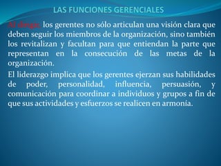 Al dirigir, los gerentes no sólo articulan una visión clara que
deben seguir los miembros de la organización, sino también
los revitalizan y facultan para que entiendan la parte que
representan en la consecución de las metas de la
organización.
El liderazgo implica que los gerentes ejerzan sus habilidades
de poder, personalidad, inﬂuencia, persuasión, y
comunicación para coordinar a individuos y grupos a fin de
que sus actividades y esfuerzos se realicen en armonía.
 