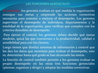 Al controlar, los gerentes evalúan en qué medida la organización
consigue sus metas y emprende las acciones correctivas
necesarias para sostener o mejorar el desempeño. Los gerentes
supervisan el desempeño de individuos, departamentos y la
totalidad de la organización, para verificar que cumplen con los
criterios deseables de desempeño.
Para ejercer el control, los gerentes deben decidir qué metas
medirán, quizá las que conciernen a la productividad, calidad o
sensibilidad para con los clientes.
Luego tienen que diseñar sistemas de información y control que
les den los datos que necesitan para evaluar el desempeño, esto
es, determinar hasta qué grado se han alcanzado las metas.
La función de control también permite a los gerentes evaluar su
propio desempeño en las otras tres funciones gerenciales
(planear, organizar y dirigir) y adoptar las medidas correctivas.
 