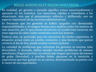 En realidad, ser gerente a menudo significa actuar emocionalmente y
apoyarse en los instintos. Las reacciones rápidas e inmediatas a las
situaciones, más que el pensamiento reﬂexivo y deliberado, son un
aspecto importante de las acciones administrativas.
Es frecuente que los gerentes se hallen cargados con demasiadas
responsabilidades y no tengan tiempo para analizar todos los matices de
una situación, por lo que toman decisiones en condiciones inciertas sin
estar seguros de saber cuáles resultados serán los mejores.
Todavía más, en particular para los ejecutivos de niveles superiores, la
situación actual están en cambio constante, y una decisión que parece
correcta el día de hoy, puede resultar errónea mañana.
La variedad de problemas que enfrentan los gerentes es enorme (alta
diversidad). A menudo, deben atender muchos problemas de manera
simultánea (fragmentación), es común que tengan que tomar decisiones
de golpe (brevedad), y muchas deben apoyarse en la intuición y
experiencia que han ganado en su carrera, desempeñando su puesto con
lo mejor de sus capacidades.
 