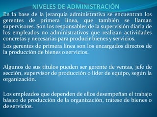 En la base de la jerarquía administrativa se encuentran los
gerentes de primera línea, que también se llaman
supervisores. Son los responsables de la supervisión diaria de
los empleados no administrativos que realizan actividades
concretas y necesarias para producir bienes y servicios.
Los gerentes de primera línea son los encargados directos de
la producción de bienes o servicios.
Algunos de sus títulos pueden ser gerente de ventas, jefe de
sección, supervisor de producción o líder de equipo, según la
organización.
Los empleados que dependen de ellos desempeñan el trabajo
básico de producción de la organización, trátese de bienes o
de servicios.
 