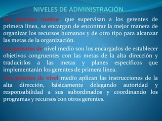 Los gerentes medios, que supervisan a los gerentes de
primera línea, se encargan de encontrar la mejor manera de
organizar los recursos humanos y de otro tipo para alcanzar
las metas de la organización.
Los gerentes de nivel medio son los encargados de establecer
objetivos congruentes con las metas de la alta dirección y
traducirlos a las metas y planes específicos que
implementarán los gerentes de primera línea.
Los gerentes de nivel medio aplican las instrucciones de la
alta dirección, básicamente delegando autoridad y
responsabilidad a sus subordinados y coordinando los
programas y recursos con otros gerentes.
 