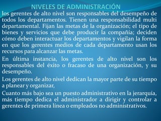 los gerentes de alto nivel son responsables del desempeño de
todos los departamentos. Tienen una responsabilidad multi
departamental. Fijan las metas de la organización; el tipo de
bienes y servicios que debe producir la compañía; deciden
cómo deben interactuar los departamentos y vigilan la forma
en que los gerentes medios de cada departamento usan los
recursos para alcanzar las metas.
En última instancia, los gerentes de alto nivel son los
responsables del éxito o fracaso de una organización, y su
desempeño.
Los gerentes de alto nivel dedican la mayor parte de su tiempo
a planear y organizar,
Cuanto más bajo sea un puesto administrativo en la jerarquía,
más tiempo dedica el administrador a dirigir y controlar a
gerentes de primera línea o empleados no administrativos.
 