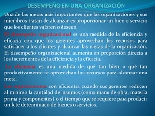 Una de las metas más importantes que las organizaciones y sus
miembros tratan de alcanzar es proporcionar un bien o servicio
que los clientes valoren o deseen.
El desempeño organizacional es una medida de la eficiencia y
eficacia con que los gerentes aprovechan los recursos para
satisfacer a los clientes y alcanzar las metas de la organización.
El desempeño organizacional aumenta en proporción directa a
los incrementos de la eficiencia y la eficacia.
La eficiencia es una medida de qué tan bien o qué tan
productivamente se aprovechan los recursos para alcanzar una
meta.
Las organizaciones son eficientes cuando sus gerentes reducen
al mínimo la cantidad de insumos (como mano de obra, materia
prima y componentes) o el tiempo que se requiere para producir
un lote determinado de bienes o servicios.
 