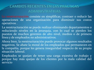 La reestructuración consiste en simplificar, contraer o reducir las
operaciones de una organización para disminuir sus costos
operativos .
La reestructuración se puede realizar eliminando departamentos o
reduciendo niveles en la jerarquía, con lo cual se pierden los
puestos de muchos gerentes de alto nivel, medios o de primera
línea y de empleados no administrativos.
Ahora bien, la reestructuración puede provocar algunos resultados
negativos. Se abate la moral de los empleados que permanecen en
la compañía, porque les genera inseguridad respecto de su propia
situación laboral.
Empleados se quejan de tener una carga excesiva de trabajo y
porque hay más quejas de los clientes por la mala calidad del
servicio
 
