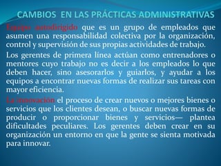 Equipo autodirigido que es un grupo de empleados que
asumen una responsabilidad colectiva por la organización,
control y supervisión de sus propias actividades de trabajo.
Los gerentes de primera línea actúan como entrenadores o
mentores cuyo trabajo no es decir a los empleados lo que
deben hacer, sino asesorarlos y guiarlos, y ayudar a los
equipos a encontrar nuevas formas de realizar sus tareas con
mayor eficiencia.
La innovación el proceso de crear nuevos o mejores bienes o
servicios que los clientes desean, o buscar nuevas formas de
producir o proporcionar bienes y servicios— plantea
dificultades peculiares. Los gerentes deben crear en su
organización un entorno en que la gente se sienta motivada
para innovar.
 