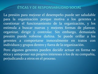 La presión para mejorar el desempeño puede ser saludable
para la organización porque motiva a los gerentes a
cuestionar el funcionamiento de la organización, y los
estimula a buscar nuevas y mejores formas de planear,
organizar, dirigir y controlar. Sin embargo, demasiada
presión puede volverse dañina. Se puede orillar a los
gerentes a comportarse inmoralmente en tratos con
individuos y grupos dentro y fuera de la organización.
Pero algunos gerentes pueden decidir actuar en forma no
ética y anteponer sus propios intereses o los de su compañía,
perjudicando a otros en el proceso.
 