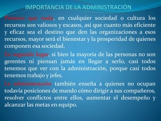 Primero que nada, en cualquier sociedad o cultura los
recursos son valiosos y escasos, así que cuanto más eficiente
y eficaz sea el destino que den las organizaciones a esos
recursos, mayor será el bienestar y la prosperidad de quienes
componen esa sociedad.
En segundo lugar, si bien la mayoría de las personas no son
gerentes ni piensan jamás en llegar a serlo, casi todos
tenemos que ver con la administración, porque casi todos
tenemos trabajo y jefes.
La administración también enseña a quienes no ocupan
todavía posiciones de mando cómo dirigir a sus compañeros,
resolver conﬂictos entre ellos, aumentar el desempeño y
alcanzar las metas en equipo.
 