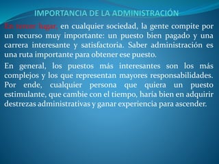 En tercer lugar, en cualquier sociedad, la gente compite por
un recurso muy importante: un puesto bien pagado y una
carrera interesante y satisfactoria. Saber administración es
una ruta importante para obtener ese puesto.
En general, los puestos más interesantes son los más
complejos y los que representan mayores responsabilidades.
Por ende, cualquier persona que quiera un puesto
estimulante, que cambie con el tiempo, haría bien en adquirir
destrezas administrativas y ganar experiencia para ascender.
 