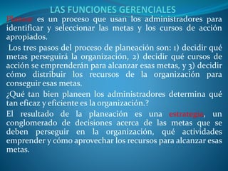 Planear es un proceso que usan los administradores para
identificar y seleccionar las metas y los cursos de acción
apropiados.
Los tres pasos del proceso de planeación son: 1) decidir qué
metas perseguirá la organización, 2) decidir qué cursos de
acción se emprenderán para alcanzar esas metas, y 3) decidir
cómo distribuir los recursos de la organización para
conseguir esas metas.
¿Qué tan bien planeen los administradores determina qué
tan eficaz y eficiente es la organización.?
El resultado de la planeación es una estrategia, un
conglomerado de decisiones acerca de las metas que se
deben perseguir en la organización, qué actividades
emprender y cómo aprovechar los recursos para alcanzar esas
metas.
 