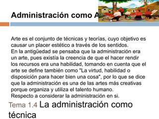Administración como Arte
Arte es el conjunto de técnicas y teorías, cuyo objetivo es
causar un placer estético a través de los sentidos.
En la antigüedad se pensaba que la administración era
un arte, pues existía la creencia de que el hacer rendir
los recursos era una habilidad, tomando en cuenta que el
arte se define también como "La virtud, habilidad o
disposición para hacer bien una cosa", por lo que se dice
que la administración es una de las artes más creativas
porque organiza y utiliza el talento humano.
Respecto a considerar la administración en si.

Tema 1.4 La

técnica

administración como

 