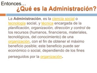 Entonces…
La Administración, es la ciencia social o
tecnología social, y técnica encargada de la
planificación, organización, dirección y control de
los recursos (humanos, financieros, materiales,
tecnológicos, del conocimiento) de una
organización, con el fin de obtener el máximo
beneficio posible; este beneficio puede ser
económico o social, dependiendo de los fines
perseguidos por la organización.

 