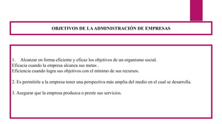 1. Alcanzar en forma eficiente y eficaz los objetivos de un organismo social.
Eficacia cuando la empresa alcanza sus metas .
Eficiencia cuando logra sus objetivos con el mínimo de sus recursos.
2. Es permitirle a la empresa tener una perspectiva más amplia del medio en el cual se desarrolla.
3. Asegurar que la empresa produzca o preste sus servicios.
OBJETIVOS DE LAADMINISTRACIÓN DE EMPRESAS
 