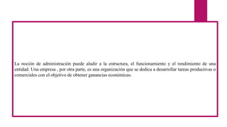 La noción de administración puede aludir a la estructura, el funcionamiento y el rendimiento de una
entidad. Una empresa , por otra parte, es una organización que se dedica a desarrollar tareas productivas o
comerciales con el objetivo de obtener ganancias económicas.
 