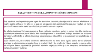 Los objetivos son importantes para lograr los resultados deseados; sin objetivos la tarea de administrar se
vuelve cuesta arriba; es por ello por lo que son un requisito para determinar las acciones y deben ser claros
para que lo comprendan todos los miembros que conforman una empresa
La administración es Universal, porque se da en cualquier organismo social, ya que en este debe existir una
coordinación sistemática; es un medio para crear impacto en la humanidad; se logra mediante los esfuerzos
de todos y, sobre todo, la administración de una empresa es intangible y se evidencia en los resultados de su
ejecución
odos sabemos que, si no existe una buena administración, no habrá éxito alguno dentro de una empresa;
gracias a la administración se puede elevar la productividad y los niveles de vida en un país, ya que se aplica
en cualquier tipo de organización que quiera aumentar su productividad y éxito, trabajando de la mano con
su factor humano y material.
CARACTERÍSTICAS DE LAADMINISTRACIÓN DE EMPRESAS
 