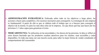 • ADMINISTRACIÓN ESTRATÉGICA: Enfocada sobre todo en los objetivos a largo plazo, las
acciones a hacer para cumplirlos y los recursos necesarios para conseguirlo. La estrategia de una empresa
es fundamental! A partir de ella es que se elabora todo el trabajo que va a hacerse para conseguir el
objetivo de la misma. Es para los más altos roles de la empresa.. los que dicen qué hay que hacer por los
próximos 2, 3 años capaz para garantizar el éxito.
• MERCADOTECNIA: Te enfocarías en las necesidades y los deseos de las personas, la idea es influir en
estos deseos haciendo que los productos resulten atractivos para los clientes, sean accesibles y estén
disponibles. Es toda una rama con una mezcla social, para saber la mejor forma de vender estudiando el
comportamiento del consumidor
 