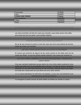 Fotocopias                                                    $15000
Libro                                                         $40000
COSAS QUE DESEO                                               Precio
Una impresora                                                 $250000
Viajes                                                        $455000
Ropa                                                          $500000


SI TUVIERAS $50.000, ¿AL CUALES DE LOS ARTÍCULOS DE LAS DOS LISTAS
                  LE DARÍAS PRIORIDAD? ¿POR QUÉ?

Les daría prioridad a la lista de cosas que necesito, pues estas serian más útiles
que cosas que son por gusto y que pueden esperar.

  ¿SE TE OCURRE ALGUNA FORMA DE ¨ESTIRAR¨ LOS $50.000 PARA QUE
            PUEDAD COMPRAR LAS COSAS QUE DESEAS?

No se de que manera lo podría a como dar, pero aun así lo que estaría de primera
serian las cosas que necesito.

         ¿DE QUE COSAS ESCRITAS EN LAS LISTAS TE PRIVARIAS?

Si tuviera que privarme de alguna de las cosas escrita en las listas sería de las
cosas que deseo, ya que los gustos pueden esperar y las cosas que necesito no.

  ¿DE QUÉ FORMA CAMBIARA LA LISTA DE NECESIDADES Y DESEOS EN
                        CINCO AÑOS?

Creo que cambará totalmente porque dentro de cinco años estaré realizando otras
cosas que harán que mis prioridades sean mayores y mi lista de deseos cambiaria
referente a lo que estuviese haciendo en ese momento, además espero que estas
dos listas las cumpla para así que dentro de cinco años cambie.

SI TU HADA MADRINA TE ORTOGA UN DESEO,¿CUÁL DE LOS DESEOS QUE
                  ESTÁN EN LA LISTA ELEGIRÍAS?

Yo escogería el paseo porque de tanto estrés ya anhelo con ansias un paseo.
 