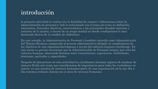 introducción
la presente actividad se realiza con la finalidad de conocer e informarnos sobre la
administración de personal y todo lo relacionado con el tema así como su definición,
naturaleza, funciones objetivos, características y los principales desafíos internos y
externos de la misma, a través de un mapa mental en donde resaltaremos lo mas
destacado dentro de un modelo de slideshare.
En este sentido, la Administración de Personal o también conocida como Administración
del Talento Humano comprende al proceso administrativo dirigido al cumplimiento de
los objetivos de una organización/empresa a través del esfuerzo humano coordinado. En
este punto es preciso mencionar que la Administración de Personal integra más allá del
esfuerzo humano, abarcando factores como: conocimiento, experiencia, habilidades,
destrezas, aptitudes y capacidades.
Después de interactuar en esta actividad los estudiantes seremos capaces de analizar de
manera fluida este tema que consideramos de importancia para todos los ciudadanos en
común, ya que muchos de nosotros formamos parte de una organización en la que día a
día tenemos contacto directo con el área de recursos humanos.
 