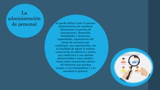 La
administración
de personal se puede definir como el proceso
administrativo de coordinar
eficazmente la gestión de
conocimiento, desarrollo,
habilidades y destrezas,
capacidades, experiencias del
grupo de personas que
conforman una organización, con
la finalidad de lograr la exitosa
consecución de objetivos y metas
que coadyuven a una óptima
productividad y cuya misión y
visión estén enmarcadas dentro
del bienestar que puedan
otorgar a sus trabajadores y a la
sociedad en general.
 