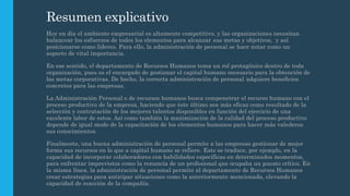 Resumen explicativo
Hoy en día el ambiente empresarial es altamente competitivo, y las organizaciones necesitan
balancear los esfuerzos de todos los elementos para alcanzar sus metas y objetivos, y así
posicionarse como líderes. Para ello, la administración de personal se hace notar como un
aspecto de vital importancia.
En ese sentido, el departamento de Recursos Humanos toma un rol protagónico dentro de toda
organización, pues es el encargado de gestionar el capital humano necesario para la obtención de
las metas corporativas. De hecho, la correcta administración de personal adquiere beneficios
concretos para las empresas.
La Administración Personal o de recursos humanos busca compenetrar el recurso humano con el
proceso productivo de la empresa, haciendo que éste último sea más eficaz como resultado de la
selección y contratación de los mejores talentos disponibles en función del ejercicio de una
excelente labor de estos. Así como también la maximización de la calidad del proceso productivo
depende de igual modo de la capacitación de los elementos humanos para hacer más valederos
sus conocimientos.
Finalmente, una buena administración de personal permite a las empresas gestionar de mejor
forma sus recursos en lo que a capital humano se refiere. Esto se traduce, por ejemplo, en la
capacidad de incorporar colaboradores con habilidades específicas en determinados momentos,
para enfrentar imprevistos como la renuncia de un profesional que ocupaba un puesto crítico. En
la misma línea, la administración de personal permite al departamento de Recursos Humanos
crear estrategias para anticipar situaciones como la anteriormente mencionada, elevando la
capacidad de reacción de la compañía.
 