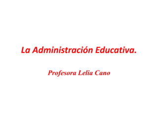 La Administración Educativa.
Profesora Lelia Cano
 