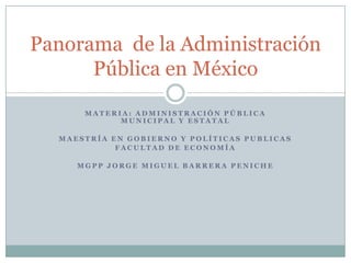 Panorama de la Administración
      Pública en México
      MATERIA: ADMINISTRACIÓN PÚBLICA
            MUNICIPAL Y ESTATAL

  MAESTRÍA EN GOBIERNO Y POLÍTICAS PUBLICAS
            FACULTAD DE ECONOMÍA

     MGPP JORGE MIGUEL BARRERA PENICHE
 