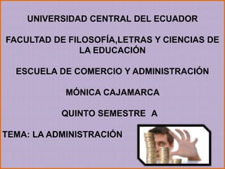 UNIVERSIDAD CENTRAL DEL ECUADOR

FACULTAD DE FILOSOFÍA,LETRAS Y CIENCIAS DE
               LA EDUCACIÓN

  ESCUELA DE COMERCIO Y ADMINISTRACIÓN

            MÓNICA CAJAMARCA

           QUINTO SEMESTRE A

TEMA: LA ADMINISTRACIÓN
 