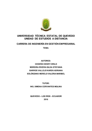 UNIVERSIDAD TÉCNICA ESTATAL DE QUEVEDO
UNIDAD DE ESTUDIOS A DISTANCIA
CARRERA DE INGENIERÍA EN GESTIÓN EMPRESARIAL
TEMA:
AUTORES:
CEDEÑO HENRY CIRILO
MOREIRA RIVERA GILDA STEFANIA
BARROS VALLEJO KAREN ADRIANA
SOLÓRZANO MERELO VALERIA MARIBEL
TUTOR:
ING. XIMENA CERVANTES MOLINA
QUEVEDO – LOS RÍOS - ECUADOR
2016
 