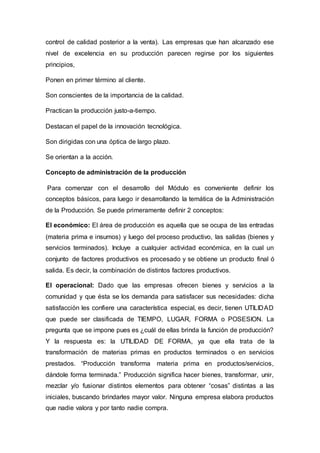 control de calidad posterior a la venta). Las empresas que han alcanzado ese
nivel de excelencia en su producción parecen regirse por los siguientes
principios,
Ponen en primer término al cliente.
Son conscientes de la importancia de la calidad.
Practican la producción justo-a-tiempo.
Destacan el papel de la innovación tecnológica.
Son dirigidas con una óptica de largo plazo.
Se orientan a la acción.
Concepto de administración de la producción
Para comenzar con el desarrollo del Módulo es conveniente definir los
conceptos básicos, para luego ir desarrollando la temática de la Administración
de la Producción. Se puede primeramente definir 2 conceptos:
El económico: El área de producción es aquella que se ocupa de las entradas
(materia prima e insumos) y luego del proceso productivo, las salidas (bienes y
servicios terminados). Incluye a cualquier actividad económica, en la cual un
conjunto de factores productivos es procesado y se obtiene un producto final ó
salida. Es decir, la combinación de distintos factores productivos.
El operacional: Dado que las empresas ofrecen bienes y servicios a la
comunidad y que ésta se los demanda para satisfacer sus necesidades: dicha
satisfacción les confiere una característica especial, es decir, tienen UTILIDAD
que puede ser clasificada de TIEMPO, LUGAR, FORMA o POSESION. La
pregunta que se impone pues es ¿cuál de ellas brinda la función de producción?
Y la respuesta es: la UTILIDAD DE FORMA, ya que ella trata de la
transformación de materias primas en productos terminados o en servicios
prestados. “Producción transforma materia prima en productos/servicios,
dándole forma terminada.” Producción significa hacer bienes, transformar, unir,
mezclar y/o fusionar distintos elementos para obtener “cosas” distintas a las
iniciales, buscando brindarles mayor valor. Ninguna empresa elabora productos
que nadie valora y por tanto nadie compra.
 