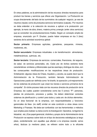 En otras palabras, es la administración de los recursos directos necesarios para
producir los bienes y servicios que ofrece una Organización. La Producción se
ocupa directamente del lado de los suministros de cualquier negocio, ya sea de
insumos (inputs) como de productos-servicios terminados (outputs). Por insumos
se debe entender a la colección de recursos a aplicar a la producción: por
ejemplo, la mano de obra, dinero, materia prima y energía (entre otros servicios)
que se convierten los productos/servicios finales. Según un concepto amplio de
empresa, enunciado por P. Drucker, puede haber empresas en los 3 (tres)
sectores de la actividad económica global:
Sector primario: Empresas agrícolas, ganaderas, pesqueras, mineras,
madereras, etc.
Sector secundario: Empresas industriales o de transformación: alimentarias,
metalmecánicas, químicas, etc.
Sector terciario: Empresas de servicios: comerciales, financieras, de seguros,
de salud, de servicios personales, etc. Cada uno de dichos sectores tiene
características similares y diferenciales que las asemeja y distingue de otras, con
las consecuentes modificaciones en las respectivas áreas de producción.
Sintetizando algunas ideas de Chase, Aquilano y Jacobs, se puede decir que la
Administración de la Producción, también llamada Administración de
Operaciones puede ser definida como “el diseño, la operación y el mejoramiento
de los sistemas de producción que crean los bienes o servicios primarios de la
compañía”. En dicho proceso trata con los recursos directos de producción de la
Empresa, las cuales pueden considerarse como las 5 (cinco) “P”: personas,
plantas de producción, procesos y partes. Se deben determinar correctos
sistemas de planificación y control para todos y cada uno de dichos elementos.
Es un área funcional de la empresa, con responsabilidades y funciones
gerenciales de línea (no staff) similar en esta condición a otras áreas como
Marketing o Finanzas. No debe ser confundida con las herramientas o métodos
que emplea para realizar su tarea (como la Investigación Operativa, la Ingeniería
Industrial, etc.) Ese papel gerencial, distintivo y propio de la Administración de la
Producción se expresa sobre todo en el tipo de decisiones estratégicas (a largo
plazo, evidentemente son aquellas que afectan a la empresa durante varios
años), tácticas (a mediano plazo, se refieren sobre todo a la eficiente
 