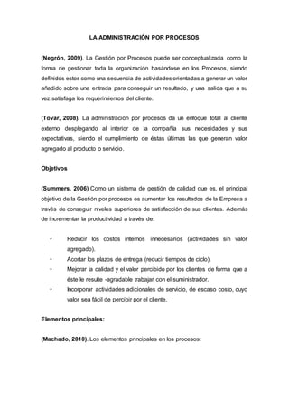 LA ADMINISTRACIÓN POR PROCESOS
(Negrón, 2009). La Gestión por Procesos puede ser conceptualizada como la
forma de gestionar toda la organización basándose en los Procesos, siendo
definidos estos como una secuencia de actividades orientadas a generar un valor
añadido sobre una entrada para conseguir un resultado, y una salida que a su
vez satisfaga los requerimientos del cliente.
(Tovar, 2008). La administración por procesos da un enfoque total al cliente
externo desplegando al interior de la compañía sus necesidades y sus
expectativas, siendo el cumplimiento de éstas últimas las que generan valor
agregado al producto o servicio.
Objetivos
(Summers, 2006) Como un sistema de gestión de calidad que es, el principal
objetivo de la Gestión por procesos es aumentar los resultados de la Empresa a
través de conseguir niveles superiores de satisfacción de sus clientes. Además
de incrementar la productividad a través de:
• Reducir los costos internos innecesarios (actividades sin valor
agregado).
• Acortar los plazos de entrega (reducir tiempos de ciclo).
• Mejorar la calidad y el valor percibido por los clientes de forma que a
éste le resulte -agradable trabajar con el suministrador.
• Incorporar actividades adicionales de servicio, de escaso costo, cuyo
valor sea fácil de percibir por el cliente.
Elementos principales:
(Machado, 2010). Los elementos principales en los procesos:
 