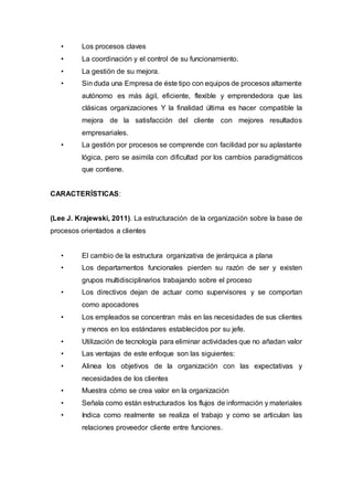 • Los procesos claves
• La coordinación y el control de su funcionamiento.
• La gestión de su mejora.
• Sin duda una Empresa de éste tipo con equipos de procesos altamente
autónomo es más ágil, eficiente, flexible y emprendedora que las
clásicas organizaciones Y la finalidad última es hacer compatible la
mejora de la satisfacción del cliente con mejores resultados
empresariales.
• La gestión por procesos se comprende con facilidad por su aplastante
lógica, pero se asimila con dificultad por los cambios paradigmáticos
que contiene.
CARACTERÍSTICAS:
(Lee J. Krajewski, 2011). La estructuración de la organización sobre la base de
procesos orientados a clientes
• El cambio de la estructura organizativa de jerárquica a plana
• Los departamentos funcionales pierden su razón de ser y existen
grupos multidisciplinarios trabajando sobre el proceso
• Los directivos dejan de actuar como supervisores y se comportan
como apocadores
• Los empleados se concentran más en las necesidades de sus clientes
y menos en los estándares establecidos por su jefe.
• Utilización de tecnología para eliminar actividades que no añadan valor
• Las ventajas de este enfoque son las siguientes:
• Alinea los objetivos de la organización con las expectativas y
necesidades de los clientes
• Muestra cómo se crea valor en la organización
• Señala como están estructurados los flujos de información y materiales
• Indica como realmente se realiza el trabajo y como se articulan las
relaciones proveedor cliente entre funciones.
 