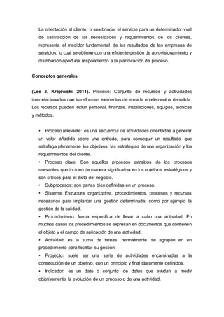 La orientación al cliente, o sea brindar el servicio para un determinado nivel
de satisfacción de las necesidades y requerimientos de los clientes,
representa el medidor fundamental de los resultados de las empresas de
servicios, lo cual se obtiene con una eficiente gestión de aprovisionamiento y
distribución oportuna respondiendo a la planificación de proceso.
Conceptos generales
(Lee J. Krajewski, 2011). Proceso: Conjunto de recursos y actividades
interrelacionados que transforman elementos de entrada en elementos de salida.
Los recursos pueden incluir personal, finanzas, instalaciones, equipos, técnicas
y métodos.
• Proceso relevante: es una secuencia de actividades orientadas a generar
un valor añadido sobre una entrada, para conseguir un resultado que
satisfaga plenamente los objetivos, las estrategias de una organización y los
requerimientos del cliente.
• Proceso clave: Son aquellos procesos extraídos de los procesos
relevantes que inciden de manera significativa en los objetivos estratégicos y
son críticos para el éxito del negocio.
• Subprocesos: son partes bien definidas en un proceso.
• Sistema: Estructura organizativa, procedimientos, procesos y recursos
necesarios para implantar una gestión determinada, como por ejemplo la
gestión de la calidad.
• Procedimiento: forma específica de llevar a cabo una actividad. En
muchos casos los procedimientos se expresan en documentos que contienen
el objeto y el campo de aplicación de una actividad.
• Actividad: es la suma de tareas, normalmente se agrupan en un
procedimiento para facilitar su gestión.
• Proyecto: suele ser una serie de actividades encaminadas a la
consecución de un objetivo, con un principio y final claramente definidos.
• Indicador: es un dato o conjunto de datos que ayudan a medir
objetivamente la evolución de un proceso o de una actividad.
 