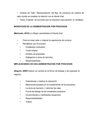 • Cadena de Valor: Representación del flujo de procesos de cadena de
valor donde se visualiza la relación con el cliente final.
• Tarea: Conjunto de acciones que se requieren para generar un resultado.
BENEFICIOS DE LA ADMINISTRACION POR PROCESOS
(Machado, 2010). La Mayor sensibilidad al Cliente final.
• Foco en crear valor o mejorar la experiencia de compra.
• Resultados por el proceso.
• Empleados motivados.
• Visión amplia.
• Sentido de propiedad.
• Delegación y toma de decisión.
• Responsabilidad.
IMPLICACIONES DE UNA ADMINISTRACION POR PROCESOS
(Negrón, 2009) Implica un cambio en la forma de trabajar y de organizar el
negocio.
• Estandarizar y replicar la operación.
• Mediciones basadas en el cumplimiento de los procesos.
• La toma de decisión -> eliminar las islas.
• Forma de trabajo de los empleados proactiva.
• Conocimientos y habilidades requeridos.
• Responsabilidades.
• Cultura
 