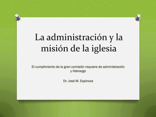 La administración y la
   misión de la iglesia
El cumplimiento de la gran comisión requiere de administración
                          y liderazgo

                     Dr. José M. Espinoza
 