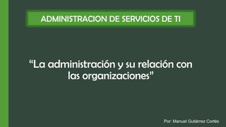 “La administración y su relación con
las organizaciones”
ADMINISTRACION DE SERVICIOS DE TI
Por: Manuel Gutiérrez Cortés
 