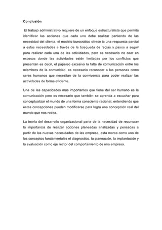 Conclusión

El trabajo administrativo requiere de un enfoque estructuralista que permita
identificar las acciones que cada uno debe realizar partiendo de las
necesidad del clienta, el modelo burocrático ofrece la una respuesta parcial
a estas necesidades a través de la búsqueda de reglas y pasos a seguir
para realizar cada una de las actividades, pero es necesario no caer en
excesos donde las actividades estén limitadas por los conflictos que
presentan es decir, el papeleo excesivo la falta de comunicación entre los
miembros de la comunidad, es necesario reconocer a las personas como
seres humanos que necesitan de la convivencia para poder realizar las
actividades de forma eficiente.

Una de las capacidades más importantes que tiene del ser humano es la
comunicación pero es necesario que también se aprenda a escuchar para
conceptualizar el mundo de una forma consciente racional, entendiendo que
estas concepciones pueden modificarse para logra una concepción real del
mundo que nos rodea.

La teoría del desarrollo organizacional parte de la necesidad de reconocer
la importancia de realizar acciones planeadas analizadas y pensadas a
partir de las nuevas necesidades de las empresa, esta marca como uno de
los conceptos fundamentales el diagnostico, la planeación, la implantación y
la evaluación como eje rector del comportamiento de una empresa.
 