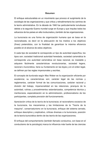 Resumen

El enfoque estructuralista en un movimiento que provoco el surgimiento de la
sociología de las organizaciones y que critica y retroalimentaría los caminos de
la teoría administrativa. En la década de 1940 fue particularmente tumultuosa
debido a la segunda Guerra mundial surge en Europa y que impulso todos los
esfuerzos de los países en ella involucrados y también de las organizaciones.

La burocracia es una forma de organización humana que se basa en la
racionalizada, es decir en la adecuación de los medios a los objetivos
(fines) pretendidos, con la finalidad de garantizar la máxima eficiencia
posible en el alcance de estos objetivos.

A cada tipo de sociedad le corresponde un tipo de autoridad específica, los
tipos son; sociedad tradicional autoridad heredada, sociedad carismática le
corresponde una autoridad carismática sin base racional, es inestable y
adquiere   fácilmente   características   revolucionarias,   sociedad   legara,
racional o burocrática, tiene su fundamento en las leyes y en el orden legal,
se definen por las reglas impersonales y escritas.

El concepto de burócrata según Max Weber es la organización eficiente por
excelencia; su características son; carácter legal de las normas y
reglamentos, carácter formal de las comunicaciones, carácter racional y
división del trabajo, impersonalidad en las relaciones, jerarquía de la
autoridad, rutinas y procedimientos estandarizados, competencia técnica y
meritocracia, especialización en la administración, profesionalismo de los
participantes, completa previsión del funcionamiento.

Apreciación critica de la teoría de la burocracia; el racionalismo excesivo de
la burocracia, los mecanismos y las limitaciones de la “Teoría de la
maquina”, conservadurismo en la burocracia, enfoque del sistema cerrado,
enfoque descriptivo y explicativo, criticas diversas a la burocracia, posición
de la teoría burocrática dentro de las teoría de las organizaciones.

El enfoque del comportamiento (también llamado conductiva, con base en el
conductismo de la psicología) marca la influencia más fuerte de las ciencias
 