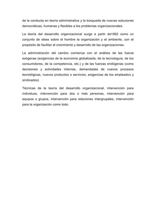 de la conducta en teoría administrativa y la búsqueda de nuevas soluciones
democráticas, humanas y flexibles a los problemas organizacionales.

La teoría del desarrollo organizacional surge a partir de1962 como un
conjunto de ideas sobre el hombre la organización y el ambiente, con el
propósito de facilitar el crecimiento y desarrollo de las organizaciones.

La administración del cambio comienza con el análisis de las fuerza
exógenas (exigencias de la economía globalizada, de la tecnologuia, de los
consumidores, de la competencia, etc.) y de las fuerzas endógenas (como
decisiones y actividades internas, demandadas de nuevos procesos
tecnológicas, nuevos productos o servicios, exigencias de los empleados y
sindicados)

Técnicas de la teoría del desarrollo organizacional, intervención para
individuos, intervención para dos o más personas, intervención para
equipos o grupos, intervención para relaciones intergrupales, intervención
para la organización como todo.
 