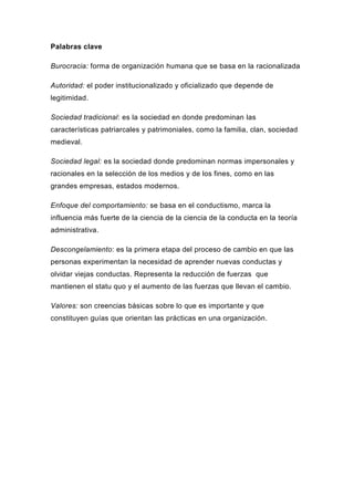 Palabras clave

Burocracia: forma de organización humana que se basa en la racionalizada

Autoridad: el poder institucionalizado y oficializado que depende de
legitimidad.

Sociedad tradicional: es la sociedad en donde predominan las
características patriarcales y patrimoniales, como la familia, clan, sociedad
medieval.

Sociedad legal: es la sociedad donde predominan normas impersonales y
racionales en la selección de los medios y de los fines, como en las
grandes empresas, estados modernos.

Enfoque del comportamiento: se basa en el conductismo, marca la
influencia más fuerte de la ciencia de la ciencia de la conducta en la teoría
administrativa.

Descongelamiento: es la primera etapa del proceso de cambio en que las
personas experimentan la necesidad de aprender nuevas conductas y
olvidar viejas conductas. Representa la reducción de fuerzas que
mantienen el statu quo y el aumento de las fuerzas que llevan el cambio.

Valores: son creencias básicas sobre lo que es importante y que
constituyen guías que orientan las prácticas en una organización.
 