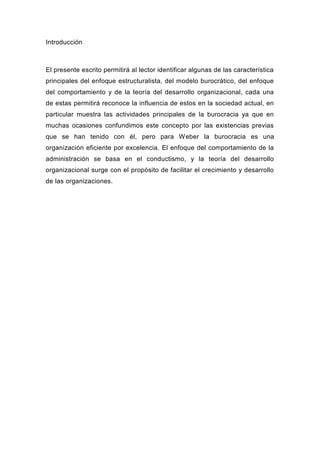 Introducción



El presente escrito permitirá al lector identificar algunas de las característica
principales del enfoque estructuralista, del modelo burocrático, del enfoque
del comportamiento y de la teoría del desarrollo organizacional, cada una
de estas permitirá reconoce la influencia de estos en la sociedad actual, en
particular muestra las actividades principales de la burocracia ya que en
muchas ocasiones confundimos este concepto por las existencias previas
que se han tenido con él, pero para Weber la burocracia es una
organización eficiente por excelencia. El enfoque del comportamiento de la
administración se basa en el conductismo, y la teoría del desarrollo
organizacional surge con el propósito de facilitar el crecimiento y desarrollo
de las organizaciones.
 
