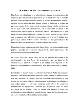 LA ADMINISTRACIÓN Y SUS ENFOQUE RECIENTES

El enfoque estructuralistas de la administración surque como una respuesta
necesaria para solventara los problemas que el capitalismo no ha logrado
resolver como el endeudamiento público y privado, el desempleo masivo,
durante mucho tiempo la clase trabaja acepto el trato que le dudan las
personas a cargo de las empresas, a consecuencia de esto las condiciones
en las que viven eran infrahumanas, con la revolución industrial ya la
incorporación de la maquina el desempleo masivo. La transición por la que
pasa el mundo industrial origino grandes conflictos ya que muchos de los
que se suponía eran administradores desconocer la forma de trabajo con
personas, si bien es cierto los obreros relazaban sus trabajo no lo hacían de
forma eficiente por las carencias y limitaciones de sus entorno.

El capitalismo trajo una gran cantidad de conflictos como el endeudamiento
público y privado, el desempleo masivo, la depresión económica, y la
distribución inequitativa de la riqueza.

El modelo burocrático surge como una de las posibles respuestas de la
administración, es una forma de organización que se basa en la
racionalidad, es decir la adecuación e los medios a los objetivos con la
finalizada de obtener la máxima eficiencia en el alcance de estos (Cinade p.
222).

Para hablar de burocracia de acuerdo con el concepto Weber es necesario
dejara de lado la concepción de burocracia como modelo de administración
que solo aumentan el papeleo entre los diferentes departamentos y que
impide que se realicen algunos trámites que en paciencia son sencillos pero
que deben pasar por diversas personas, para Weber la burocracia
representaba la organización eficiente por excelencia, esta se tenía
concebida en un principio como un modelo que permitía a todos los
involucrados realizar el mismo procedimientos siguiendo los mismos paso,
es decir buscaba la uniformidad de la actividades.
 