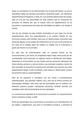 Estas se concepción se ha distorsionado con el paso del tiempo, ya que la
actualidad hablar de trámites burocráticos representa pasar por diferentes
departamentos entregando a cada uno una cantidad determinada de copias,
esta es una den las desventajas de este sistema que en ocasiones los
procesos se detiene por que el enlace entre los departamento no se
encuentra a consecuencia de estos las actividades se dieten y se impide el
tencito.

Una de las ventajas de este modelo burocrático es que cada uno de los
departamentos tiene una especialización y se vuelven hábiles en sus
funciones aunque esto también hace que en determinados momentos loas
personas lleguen a aun estado de conformismo en el cual no les permite ver
los retos de su trabajo dejan de realizar su trabajo con el entusiasmo y
gusto que tenían en un principio.

En   este   tipo   de   administración   este   un   carácter   formal   en   las
comunicaciones y por tanto, los empleados dejen hasta cierto punto de ser
considerados como personas, en algunos casos la distribución del trabajo,
fragmenta la comunicación ya que impide que las personas interactúen de
forma afectiva entres si y solo se limite a una actividad mecánica, dentro de
esta actividad se encuentra la jerarquía de autoridad que permite que cada
departamento tenga un jefe inmediato y este tenga un determinado número
de personas bajo su responsabilidad.

Otro de los aspectos a considerar son las ruinas y procedimientos
estandarizados, que permiten realizar una y otra vez el mismo proceso sin
demasiadas variables, esta hace que las actividades que se realizan con
diferente persona puedan mantenerse eficientes, también permite una
completa visión del funcionamiento de las actividades.

La consecuencia deseada de la burocracia la previsión el comportamiento
de los miembros (cinade, p.228)

Entre las desventajas de la burocracia se encuentra una internalización de
las reglas y reglamentos, que hace un formalismo excesivo, y dificulta los
 