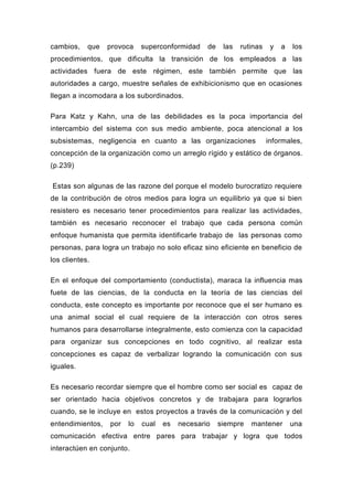 cambios,    que   provoca    superconformidad    de    las   rutinas    y   a   los
procedimientos, que dificulta la transición de los empleados a las
actividades fuera de este régimen, este también permite que las
autoridades a cargo, muestre señales de exhibicionismo que en ocasiones
llegan a incomodara a los subordinados.

Para Katz y Kahn, una de las debilidades es la poca importancia del
intercambio del sistema con sus medio ambiente, poca atencional a los
subsistemas, negligencia en cuanto a las organizaciones                informales,
concepción de la organización como un arreglo rígido y estático de órganos.
(p.239)

Estas son algunas de las razone del porque el modelo burocratizo requiere
de la contribución de otros medios para logra un equilibrio ya que si bien
resistero es necesario tener procedimientos para realizar las actividades,
también es necesario reconocer el trabajo que cada persona común
enfoque humanista que permita identificarle trabajo de las personas como
personas, para logra un trabajo no solo eficaz sino eficiente en beneficio de
los clientes.

En el enfoque del comportamiento (conductista), maraca la influencia mas
fuete de las ciencias, de la conducta en la teoría de las ciencias del
conducta, este concepto es importante por reconoce que el ser humano es
una animal social el cual requiere de la interacción con otros seres
humanos para desarrollarse integralmente, esto comienza con la capacidad
para organizar sus concepciones en todo cognitivo, al realizar esta
concepciones es capaz de verbalizar logrando la comunicación con sus
iguales.

Es necesario recordar siempre que el hombre como ser social es capaz de
ser orientado hacia objetivos concretos y de trabajara para lograrlos
cuando, se le incluye en estos proyectos a través de la comunicación y del
entendimientos,   por   lo   cual   es   necesario    siempre   mantener        una
comunicación efectiva entre pares para trabajar y logra que todos
interactúen en conjunto.
 