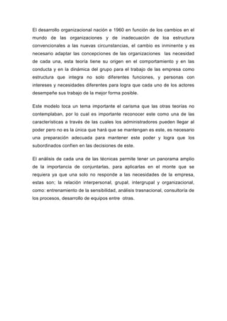 El desarrollo organizacional nación e 1960 en función de los cambios en el
mundo de las organizaciones y de inadecuación de loa estructura
convencionales a las nuevas circunstancias, el cambio es inminente y es
necesario adaptar las concepciones de las organizaciones las necesidad
de cada una, esta teoría tiene su origen en el comportamiento y en las
conducta y en la dinámica del grupo para el trabajo de las empresa como
estructura que integra no solo diferentes funciones, y personas con
intereses y necesidades diferentes para logra que cada uno de los actores
desempeñe sus trabajo de la mejor forma posible.

Este modelo toca un tema importante el carisma que las otras teorías no
contemplaban, por lo cual es importante reconocer este como una de las
características a través de las cuales los administradores pueden llegar al
poder pero no es la única que hará que se mantengan es este, es necesario
una preparación adecuada para mantener este poder y logra que los
subordinados confíen en las decisiones de este.

El análisis de cada una de las técnicas permite tener un panorama amplio
de la importancia de conjuntarlas, para aplicarlas en el monte que se
requiera ya que una solo no responde a las necesidades de la empresa,
estas son; la relación interpersonal, grupal, intergrupal y organizacional,
como: entrenamiento de la sensibilidad, análisis trasnacional, consultoría de
los procesos, desarrollo de equipos entre otras.
 