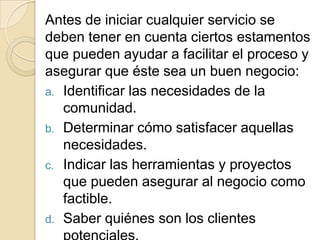 Antes de iniciar cualquier servicio se
deben tener en cuenta ciertos estamentos
que pueden ayudar a facilitar el proceso y
asegurar que éste sea un buen negocio:
a. Identificar las necesidades de la
   comunidad.
b. Determinar cómo satisfacer aquellas
   necesidades.
c. Indicar las herramientas y proyectos
   que pueden asegurar al negocio como
   factible.
d. Saber quiénes son los clientes
 