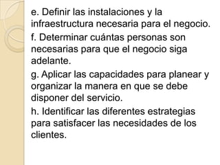 e. Definir las instalaciones y la
infraestructura necesaria para el negocio.
f. Determinar cuántas personas son
necesarias para que el negocio siga
adelante.
g. Aplicar las capacidades para planear y
organizar la manera en que se debe
disponer del servicio.
h. Identificar las diferentes estrategias
para satisfacer las necesidades de los
clientes.
 