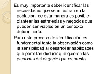 Es muy importante saber identificar las
 necesidades que se muestran en la
 población, de esta manera es posible
 plantear las estrategias y negocios que
 pueden ser viables en un contexto
 determinado.
Para este proceso de identificación es
 fundamental tanto la observación como
 la sensibilidad al desarrollar habilidades
 que permitan deducir que quieren las
 personas del negocio que es presto.
 