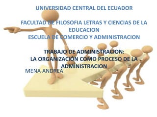 UNIVERSIDAD CENTRAL DEL ECUADOR
FACULTAD DE FILOSOFIA LETRAS Y CIENCIAS DE LA
EDUCACION
ESCUELA DE COMERCIO Y ADMINISTRACION
TRABAJO DE ADMINISTRACION:
LA ORGANIZACIÓN COMO PROCESO DE LA
ADMINISTRACION
MENA ANDREA
 
